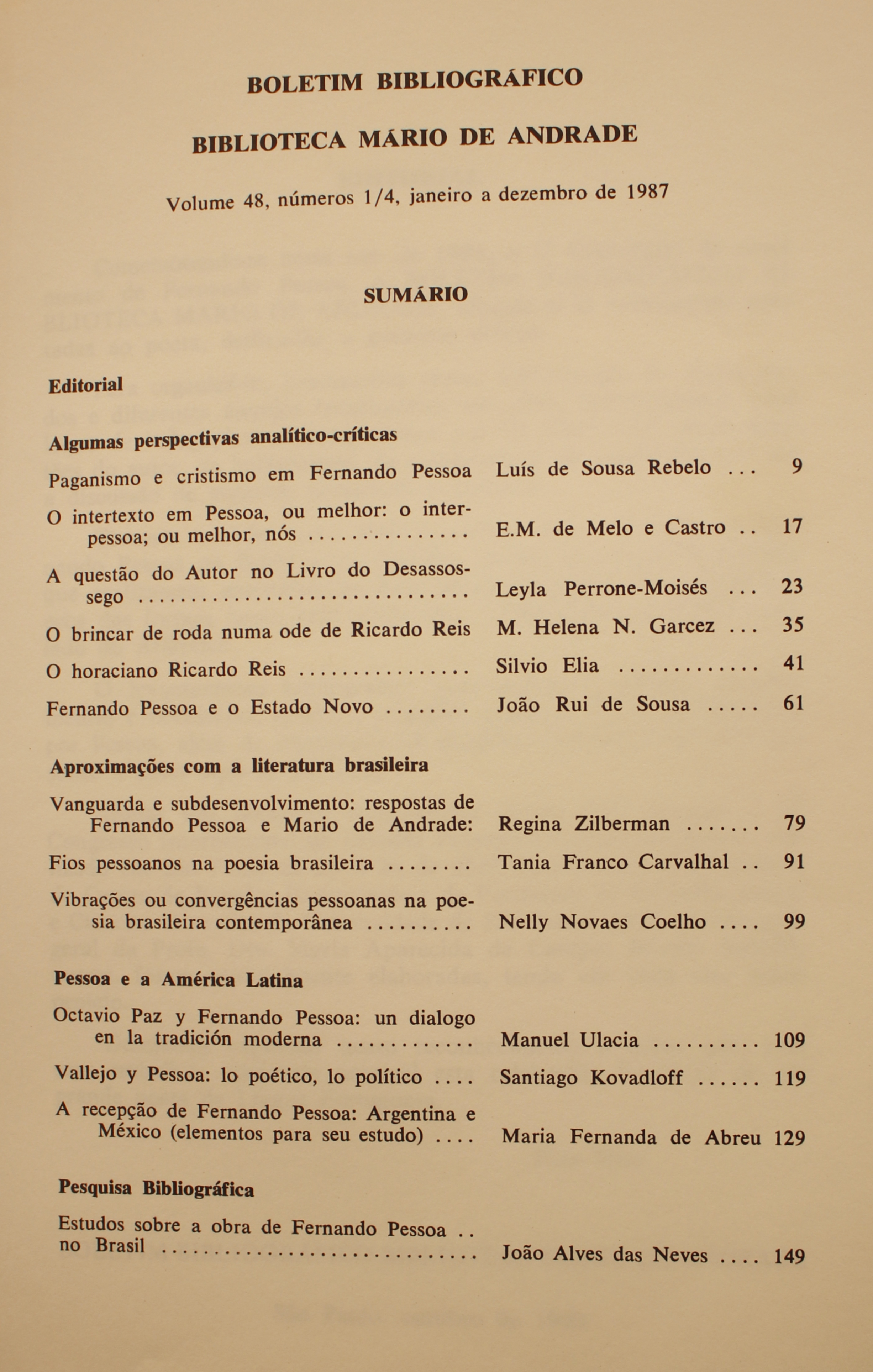 Boletim Bibliográfico - Volume 48 (1987) Algumas Perspectivas Analítico-Críticas Paganismo e Cristianismo em Fernando Pessoa - Luís de Sousa Rabelo O Intertexto em Pessoa, ou Melhor: o Interpessoa; ou Melhor; Nós - E. M. de Melo e Castro A Questão do Autor do Livro do Desassossego - Leyla Perrone-Moysés O Brincar de Roda numa Ode de Ricardo Reis - M. Helena N. Garcez O Horaciano Ricardo Reis - Silvio Elias Fernando Pessoa e o Estado Novo - João Rui de Sousa Aproximações com a Literatura Brasileira Vanguarda e Subdesenvolvimento: Respostas de Fernando Pessoa e Mário de Andrade - Regina Zilberman Fios Pessoanos na Poesia Brasileira - Tania Franco Carvalhal Vibrações ou Convergências Pessoanas na Poesia Brasileira Contemporânea - Nelly Novaes Coelho Pessoa e a América Latina Octávio Paz y Fernando Pessoa: Un Diálogo en la Tradición Moderna - Manuel Ulacia Vallejo y Pessoa: lo Poético, lo Político - Santiagi Kovadloff A Recepção de Fernando Pessoa: Argentina e México (Elementos para Seu Estudo) - Maria Fernanda de Abreu Pesquisa Bibliográfica Estudos Sobre a Obra de Fernando Pessoa no Brasil - João Alves das Neves